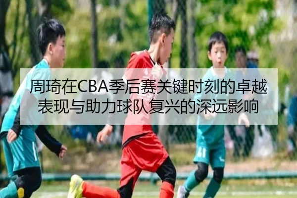 周琦在CBA季后赛关键时刻的卓越表现与助力球队复兴的深远影响